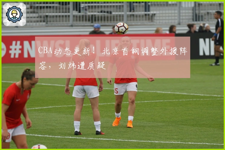 CBA动态更新！北京首钢调整外援阵容，刘炜遭质疑