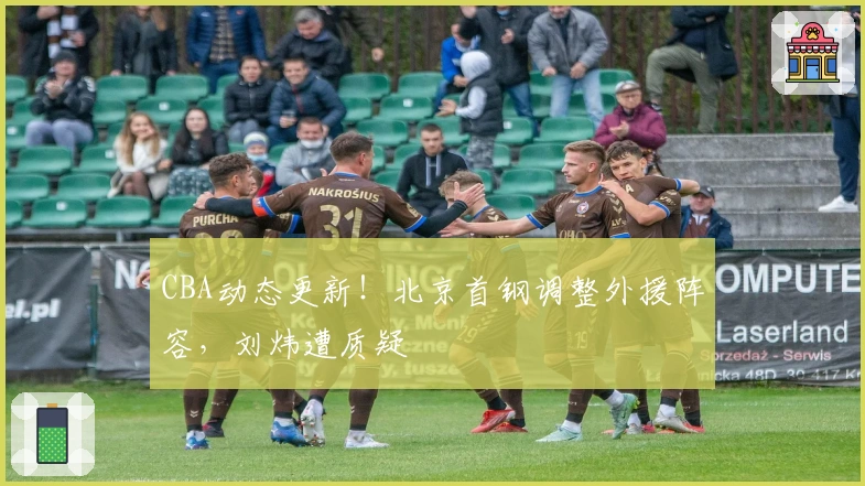 CBA动态更新！北京首钢调整外援阵容，刘炜遭质疑