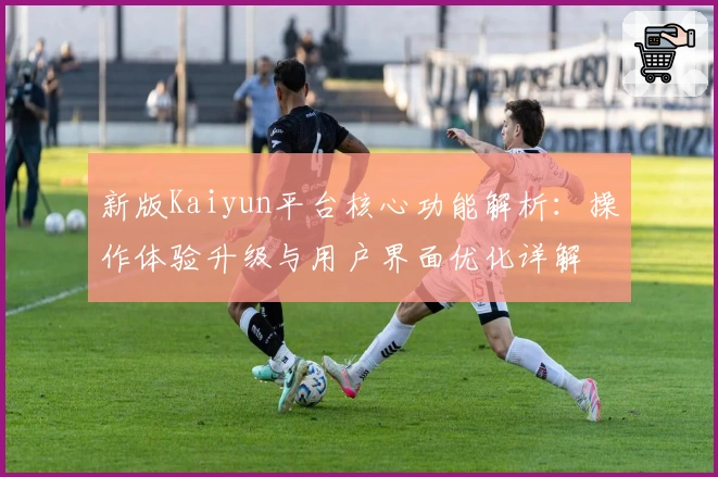 新版Kaiyun平台核心功能解析：操作体验升级与用户界面优化详解