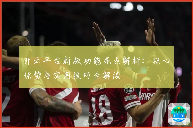 开云平台新版功能亮点解析：核心优势与实用技巧全解读