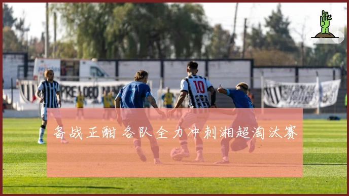 备战正酣 各队全力冲刺湘超淘汰赛