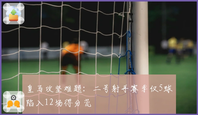 皇马攻坚难题：二号射手赛季仅5球陷入12场得分荒