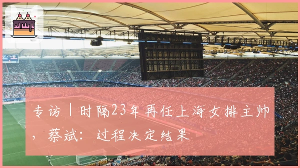 专访｜时隔23年再任上海女排主帅，蔡斌：过程决定结果