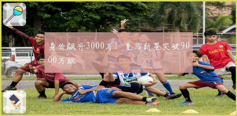身价飙升3000万！皇马新星突破9000万欧