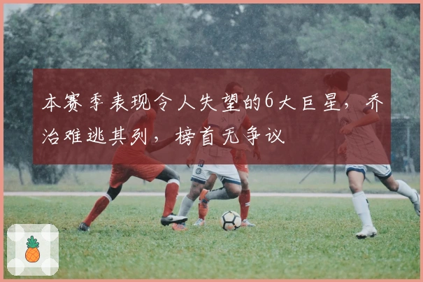 本赛季表现令人失望的6大巨星，乔治难逃其列，榜首无争议