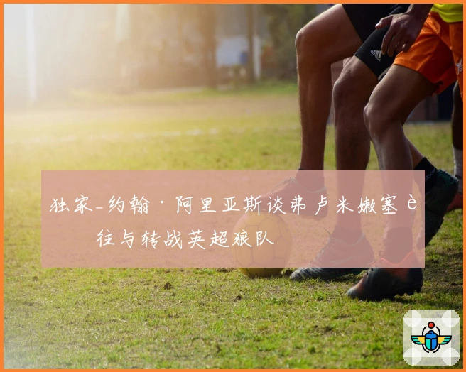 独家_约翰·阿里亚斯谈弗卢米嫩塞过往与转战英超狼队